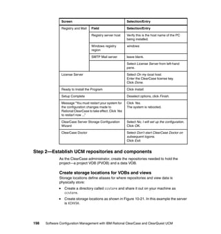 Screen                                         Selection/Entry

               Registry and Mail    Field                     Selection/Entry

                                    Registry server host      Verify this is the host name of the PC
                                                              being installed.

                                    Windows registry          windows
                                    region

                                    SMTP Mail server          leave blank.

                                                              Select License Server from left-hand
                                                              pane.

               License Server                                 Select On my local host.
                                                              Enter the ClearCase license key.
                                                              Click Done.

               Ready to Install the Program                   Click Install.

               Setup Complete                                 Deselect options, click Finish.

               Message “You must restart your system for      Click Yes.
               the configuration changes made to              The system is rebooted.
               Rational ClearCase to take effect. Click Yes
               to restart now ...”

               ClearCase Server Storage Configuration         Select No, I will set up the configuration.
               Wizard                                         Click OK.

               ClearCase Doctor                               Select Don’t start ClearCase Doctor on
                                                              subsequent logons.
                                                              Click Exit.


Step 2—Establish UCM repositories and components
              As the ClearCase administrator, create the repositories needed to hold the
              project—a project VOB (PVOB) and a data VOB.

              Create storage locations for VOBs and views
              Storage locations define aliases for where repositories and view data is
              physically store:
                 Create a directory called ccstore and share it out on your machine as
                 ccstore.
                 Create storage locations as shown in Figure 10-21. In this example the server
                 is KCHV5H.




198   Software Configuration Management with IBM Rational ClearCase and ClearQuest UCM
 