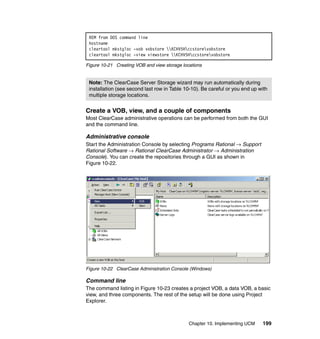 REM from DOS command line
 hostname
 cleartool mkstgloc -vob vobstore KCHV5Hccstorevobstore
 cleartool mkstgloc -view viewstore KCHV5Hccstorevobstore

Figure 10-21 Creating VOB and view storage locations


 Note: The ClearCase Server Storage wizard may run automatically during
 installation (see second last row in Table 10-10). Be careful or you end up with
 multiple storage locations.


Create a VOB, view, and a couple of components
Most ClearCase administrative operations can be performed from both the GUI
and the command line.

Administrative console
Start the Administration Console by selecting Programs Rational → Support
Rational Software → Rational ClearCase Administrator → Administration
Console). You can create the repositories through a GUI as shown in
Figure 10-22.




Figure 10-22 ClearCase Administration Console (Windows)

Command line
The command listing in Figure 10-23 creates a project VOB, a data VOB, a basic
view, and three components. The rest of the setup will be done using Project
Explorer.



                                              Chapter 10. Implementing UCM    199
 