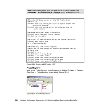 Note: The code fragments from this book can be found on the Web. See
               Appendix F, “Additional material” on page 351 for access instructions.



               REM create PVOB (msplay_pvob) and data VOB (msplay_data)
               REM mkucm.bat
               cleartool mkvob -tag msplay_pvob -c "UCM playground project vob"
                      -ucm -stgloc vobstore
               cleartool mkvob -tag msplay_data -c "UCM playground data vob"
                       -stgloc vobstore

               REM create and activate a base clearcase view
               cleartool mkview -tag admin -stgloc viewstore
               cleartool startview admin

               REM activate the data VOB and cd into the VOB through view context
               cleartool mount msplay_data
               cd /d M:adminmsplay_data

               REM create empty configuration components
               REM note how the data and pvob are bound during component creation
               cd msplay_data
               cleartool co -nc .
               cleartool mkdir -nc thing1 thing2
               cleartool ci -nc thing1 thing2 .
               cleartool mkcomp -root thing1 thing1@msplay_pvob
               cleartool mkcomp -root thing2 thing2@msplay_pvob
               cleartool mkcomp -nroot gizmo_rls@msplay_pvob

              Figure 10-23 Creating a UCM project VOB

              Project Explorer
              Bring up the Project Explorer using Programs → Rational Software → Rational
              ClearCase → Project Explorer to take a look (Figure 10-24).




              Figure 10-24 Initial PVOB definition



200   Software Configuration Management with IBM Rational ClearCase and ClearQuest UCM
 