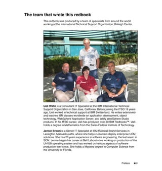 The team that wrote this redbook
         This redbook was produced by a team of specialists from around the world
         working at the International Technical Support Organization, Raleigh Center.




                                                 Ueli



                     Matti                                     Leif
                                        Jennie




         Ueli Wahli is a Consultant IT Specialist at the IBM International Technical
         Support Organization in San Jose, California. Before joining the ITSO 19 years
         ago, Ueli worked in technical support at IBM Switzerland. He writes extensively
         and teaches IBM classes worldwide on application development, object
         technology, WebSphere Application Server, and lately WebSphere Studio
         products. In his ITSO career, Ueli has produced over 30 IBM Redbooks™. Ueli
         holds a degree in Mathematics from the Swiss Federal Institute of Technology.

         Jennie Brown is a Senior IT Specialist at IBM Rational Brand Services in
         Lexington, Massachusetts, where she helps customers deploy enterprise UCM
         solutions. She has 20 years experience in software engineering, the last seven in
         SCM. Jennie began her career at Bell Laboratories working on production of the
         UNIX® operating system and has worked on various aspects of software
         production ever since. She holds a Masters degree in Computer Science from
         the University of Florida.




                                                                            Preface     xxi
 