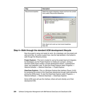 Step                       Description

               Recommend baseline         Select the project integration stream and from the context
                                          menu select Recommend Baselines.




                                          Click Seed List to pick up most recent baselines.
                                          Click OK.


Step 4—Walk through the standard UCM development lifecycle
              Now the project is setup and ready for work. As a developer, join the project and
              add some files. An outline is given here. Use the help facilities in the toolset to
              walk through the lifecycle process.

              Project Explorer—This tool is mostly for use by the project lead and integrator,
              but developers use the Project Explorer to initially join a project. Joining a
              standard UCM project creates a private development stream, a development
              views, and integration view. To start the Project Explorer select Programs →
              Rational Software → Rational ClearCase → Project Explorer.

              ClearCase Explorer—This is a Windows Explorer-like interface (Figure 10-25)
              for accessing the content of the ClearCase repositories through views defined by
              joining the UCM project. To start the ClearCase Explorer select Programs →
              Rational Software → Rational ClearCase → ClearCase Explorer.

              Some UCM users will use this interface; others will work directly out of their
              development IDE.




204   Software Configuration Management with IBM Rational ClearCase and ClearQuest UCM
 