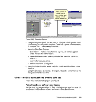 place cursor in
                                                       white space,
                                                     right mouse and
                                                       select new to
                                                     create a new file




           Figure 10-25 ClearCase Explorer

              Using the Project Explorer, join the gizmo_1.0 project. Select dynamic views.
              (Alternatively you can join the project in ClearCase Explorer under Windows,
              or using the UNIX clearjoinproj command.)
              Using the ClearCase Explorer:
              – Select View → Refresh view shortcuts. A gizmo_1.0 tab now appears
                under Views in the left hand pane.
              – Select your development view and create a new file under the thing1
                directory.
              – Add the file to source control.
              – Deliver the change to integration.
              Using the Project Explorer, as the integrator, create and recommend a new
              baseline.
              Using the ClearCase Explorer (as developer). rebase the environment to the
              newly recommended baseline.


Step 5—Install ClearQuest and create a data set
           Follow these instructions to prepare ClearQuest.

           Fetch ClearQuest software and license
           Use the same procedures defined in “Step 1—Infrastructure setup” on page 195
           to pull down the ClearQuest software and obtain a ClearQuest license.




                                                       Chapter 10. Implementing UCM    205
 