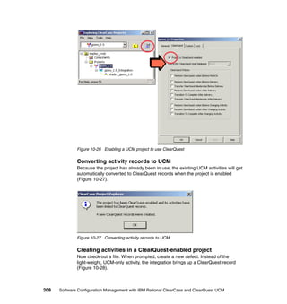 Figure 10-26 Enabling a UCM project to use ClearQuest


              Converting activity records to UCM
              Because the project has already been in use, the existing UCM activities will get
              automatically converted to ClearQuest records when the project is enabled
              (Figure 10-27).




              Figure 10-27 Converting activity records to UCM


              Creating activities in a ClearQuest-enabled project
              Now check out a file. When prompted, create a new defect. Instead of the
              light-weight, UCM-only activity, the integration brings up a ClearQuest record
              (Figure 10-28).



208   Software Configuration Management with IBM Rational ClearCase and ClearQuest UCM
 