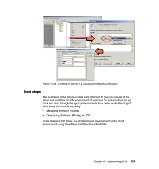 Figure 10-28 Creating an activity in a ClearQuest-enabled UCM project


Next steps
             The examples in the previous steps were intended to give you a taste of the
             setup and workflow in UCM environment. If you have not already done so, go
             back and read through the appropriate manuals for a better understanding of
             what these commands are doing:
                Managing Software Projects
                Developing Software: Working in UCM

             In the chapters that follow, we add distributed development to the UCM
             environment using ClearCase and ClearQuest MultiSite.




                                                            Chapter 10. Implementing UCM   209
 