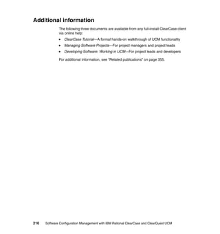 Additional information
              The following three documents are available from any full-install ClearCase client
              via online help:
                 ClearCase Tutorial—A formal hands-on walkthrough of UCM functionality
                 Managing Software Projects—For project managers and project leads
                 Developing Software: Working in UCM—For project leads and developers

              For additional information, see “Related publications” on page 355.




210   Software Configuration Management with IBM Rational ClearCase and ClearQuest UCM
 