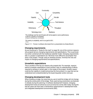 Functionality
                               Cost                                Compatibility

                Capacity                                             Fail safe


      Availability                                                        Fault tolerance


           Performance                                                Throughput

                  Technology churn                           Resilience
The challenge over the next 20 years will not be speed or cost or performance;
it will be a question of complexity.
Bill Raduchel, Chief Strategy Officer, Sun Microsystems

Our enemy is complexity, and it’s our goal to kill it.
Jan Baan

Figure 11-1 Forces in software (borrowed from a presentation by Grady Booch)


Changing requirements
As we mentioned in “Rules for the road” on page 59, one of the common reasons
why projects fail are changing requirements and specifications. This is particular
true when combined with the traditional waterfall model. Changing requirements
late in a project is estimated to be 100 times more difficult to accomplish than
early in the project. Though using an iterative process, minimize the risk and
impact of changing requirements and specifications.

Unrealistic expectations
This is another of the top six reasons why projects fail. For example, reasons
behind unrealistic expectations could include a lack of understanding of efforts
required to achieve a certain goal, or the scope of the project. Another reason
could be the inability to model and portray the final product in a way that can be
understood and comprehended by the buyer/requester and/or end-user.

Changing development tools
When building a bridge, the tools that you use to build the bridge will not change
during the construction of the bridge. Tools used during construction are factored
in already during the planning. In software development however, changing
development tools are almost as sure as tomorrow comes after today. During the
last ten years we have seen a tremendous advancement in development tools
and integrated development environments (IDE).


                                                                     Chapter 11. Managing complexity   213
 