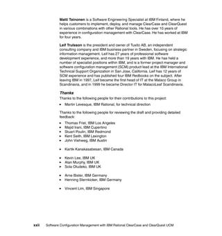 Matti Teinonen is a Software Engineering Specialist at IBM Finland, where he
               helps customers to implement, deploy, and manage ClearCase and ClearQuest
               in various combinations with other Rational tools. He has over 10 years of
               experience in configuration management with ClearCase. He has worked at IBM
               for four years.

               Leif Trulsson is the president and owner of Tuxito AB, an independent
               consulting company and IBM business partner in Sweden, focusing on strategic
               information management. Leif has 27 years of professional software
               development experience, and more than 19 years with IBM. He has held a
               number of specialist positions within IBM, and is a former project manager and
               software configuration management (SCM) product lead at the IBM International
               Technical Support Organization in San Jose, California. Leif has 12 years of
               SCM experience and has published four IBM Redbooks on the subject. After
               leaving IBM in 1997, Leif became the first head of IT at the Malaco Group in
               Scandinavia, and in 1999 he became Director IT for MalacoLeaf Scandinavia.

               Thanks
               Thanks to the following people for their contributions to this project:
                  Martin Levesque, IBM Rational, for technical direction

               Thanks to the following people for reviewing the draft and providing detailed
               feedback:
                  Thomas Friel, IBM Los Angeles
                  Majid Irani, IBM Cupertino
                  Stuart Poulin, IBM Redmond
                  Kent Seith, IBM Lexington
                  John Viehweg, IBM Austin

                  Kartik Kanakasabesan, IBM Canada

                  Kevin Lee, IBM UK
                  Alan Murphy, IBM UK
                  Sola Otudeko, IBM UK

                  Arne Bister, IBM Germany
                  Henning Sternkicker, IBM Germany

                  Vincent Lim, IBM Singapore




xxii   Software Configuration Management with IBM Rational ClearCase and ClearQuest UCM
 