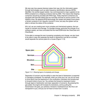 We also see how passive devices makes their way into the information space
through technologies such as radio frequency identification devices (RFID).
Wal-Mart, the worlds largest retailer, has commissioned its major suppliers to be
RFID compliant on a shipping container level by 2005. This means that shipping
containers should by provided with RFID tags. Today shipment containers are
equipped with barcode labels that are manually scanned at various points in the
logistics chain. By applying RFID-technology, the system will always know where
a certain container is at a specific moment in time, and also the system will be
able to retrieve the status of the container.

All in all, we are creating ever more complex and intertwined systems, that are
harder to maintain and manage. To manage change, particular the change of our
software assets, we have concluded that we need SCM-tools like ClearCase and
ClearQuest.

To be able to manage the ever increasing complexity and change, we also have
to be able to raise and separate the levels of abstraction just like an architect
would separate the various plans for a house (Figure 11-3).




Space plan


   Services
                                                                  Stuff
  Structure

        Skin

         Site
Figure 11-3 Shearing layers of complexity and change

Separation of concern and the ability to raise the level of abstraction is essential
in managing complexity. For example, when you drive your car, you do not have
to think about how the explosions in the combustion chambers are transformed
to forward motion of your car. You achieve the forward or backward motion
through layers of abstraction and clear separation of concerns. By pressing the
gas pedal, the engine will increase its revolutions, and by putting the
transmission into gear, you achieve a forward or backward trust. But this is all
transparent to you, and you do not have to know how it is done.



                                             Chapter 11. Managing complexity    215
 