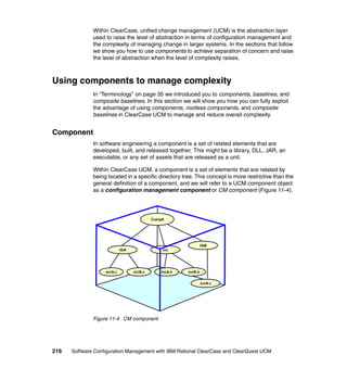 Within ClearCase, unified change management (UCM) is the abstraction layer
              used to raise the level of abstraction in terms of configuration management and
              the complexity of managing change in larger systems. In the sections that follow
              we show you how to use components to achieve separation of concern and raise
              the level of abstraction when the level of complexity raises.



Using components to manage complexity
              In “Terminology” on page 35 we introduced you to components, baselines, and
              composite baselines. In this section we will show you how you can fully exploit
              the advantage of using components, rootless components, and composite
              baselines in ClearCase UCM to manage and reduce overall complexity.


Component
              In software engineering a component is a set of related elements that are
              developed, built, and released together. This might be a library, DLL, JAR, an
              executable, or any set of assets that are released as a unit.

              Within ClearCase UCM, a component is a set of elements that are related by
              being located in a specific directory tree. This concept is more restrictive than the
              general definition of a component, and we will refer to a UCM component object
              as a configuration management component or CM component (Figure 11-4).




                                            CompA




                                                                 libB
                            libA                inc




                   srcA.c          srcB.c      incA.h   incB.h


                                                                 srcN.c




              Figure 11-4 CM component




216   Software Configuration Management with IBM Rational ClearCase and ClearQuest UCM
 