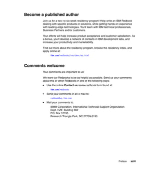 Become a published author
        Join us for a two- to six-week residency program! Help write an IBM Redbook
        dealing with specific products or solutions, while getting hands-on experience
        with leading-edge technologies. You'll team with IBM technical professionals,
        Business Partners and/or customers.

        Your efforts will help increase product acceptance and customer satisfaction. As
        a bonus, you'll develop a network of contacts in IBM development labs, and
        increase your productivity and marketability.

        Find out more about the residency program, browse the residency index, and
        apply online at:
              ibm.com/redbooks/residencies.html



Comments welcome
        Your comments are important to us!

        We want our Redbooks to be as helpful as possible. Send us your comments
        about this or other Redbooks in one of the following ways:
           Use the online Contact us review redbook form found at:
              ibm.com/redbooks
           Send your comments in an e-mail to:
              redbook@us.ibm.com
           Mail your comments to:
              IBM® Corporation, International Technical Support Organization
              Dept. HZ8 Building 662
              P.O. Box 12195
              Research Triangle Park, NC 27709-2195




                                                                          Preface   xxiii
 