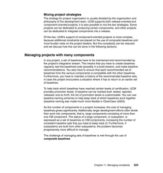 Mixing project strategies
          The strategy for project organization is usually dictated by the organization and
          philosophy of the development team. UCM supports both release-oriented and
          component-oriented projects; it is also possible to mix the two strategies. Some
          projects can be dedicated to producing certain components, and other projects
          can be dedicated to integrate components into a release.

          Of the two, UCM's support of component-oriented projects is more complex,
          because additional constraints are placed on the use of composite baselines and
          more burden rests on the project leaders. But this complexity can be reduced,
          and we discuss how this can be done in the following sections.


Managing projects with many components
          In any project, a set of baselines have to be maintained and recommended by
          the project's integration stream. This means that you have to create baselines
          regularly, test the baselined code (possibly in a build stream), and make baseline
          recommendations. You also have to ensure that each recommended set of
          baselines from the various components is compatible with the other baselines.
          Furthermore, you have to maintain a history of the recommended baseline sets,
          in case the project encounters a situation where it has to return to an earlier set
          of baselines.

          To help track which baselines have reached certain levels of certification, UCM
          provides promotion levels. A baseline can be marked built, tested, rejected,
          released, and so forth; the list of promotion levels is customizable. You can use
          baseline-naming schemes to help keep track of which baselines work together
          (baseline naming was made much more flexible in ClearCase v2003).

          As the number of components in a project increases, the cost of managing
          baselines grows significantly. Additionally, larger development efforts often divide
          their work into components, that is, large components consisting of more than
          one CM component. The status of a large component, or subsystem, is
          expressed as a set of baselines on CM components, increasing the number of
          consistent baseline sets that you have to keep track of. Furthermore, if
          subsystems are built from other subsystems, the problem becomes
          progressively more difficult to manage.

          The challenge of managing sets of baselines is met through the use of
          composite baselines.




                                                       Chapter 11. Managing complexity    225
 