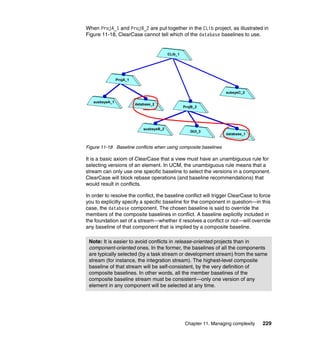 When ProjA_1 and ProjB_2 are put together in the CLib project, as illustrated in
Figure 11-18, ClearCase cannot tell which of the database baselines to use.


                                           CLib_1




                ProjA_1


                                                                       subsysC_2

   susbsysA_1
                          database_2
                                                    ProjB_2




                              susbsysB_2
                                                       GUI_3
                                                                       database_1


Figure 11-18 Baseline conflicts when using composite baselines

It is a basic axiom of ClearCase that a view must have an unambiguous rule for
selecting versions of an element. In UCM, the unambiguous rule means that a
stream can only use one specific baseline to select the versions in a component.
ClearCase will block rebase operations (and baseline recommendations) that
would result in conflicts.

In order to resolve the conflict, the baseline conflict will trigger ClearCase to force
you to explicitly specify a specific baseline for the component in question—in this
case, the database component. The chosen baseline is said to override the
members of the composite baselines in conflict. A baseline explicitly included in
the foundation set of a stream—whether it resolves a conflict or not—will override
any baseline of that component that is implied by a composite baseline.

 Note: It is easier to avoid conflicts in release-oriented projects than in
 component-oriented ones. In the former, the baselines of all the components
 are typically selected (by a task stream or development stream) from the same
 stream (for instance, the integration stream). The highest-level composite
 baseline of that stream will be self-consistent, by the very definition of
 composite baselines. In other words, all the member baselines of the
 composite baseline stream must be consistent—only one version of any
 element in any component will be selected at any time.




                                                     Chapter 11. Managing complexity   229
 