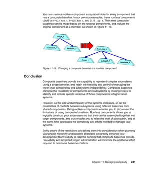 You can create a rootless component as a place-holder for every component that
             has a composite baseline. In our previous examples, these rootless components
             could be ProjA_top_x, ProjB_top_x, and CLib_top_x. Then new composite
             baselines can be made based on the rootless components, and include the
             original component as a member, as shown in Figure 11-19.


                             ProjA_1




                susbsysA_1             database_2                 ProjA_top_x




                                                    ProjA_1           subsysA_1
                                                                                      database_2


             Figure 11-19 Changing a composite baseline to a rootless component


Conclusion
             Composite baselines provide the capability to represent complex subsystems
             using a single identifier, and retain the flexibility and control of managing the
             lower-level components and subsystems independently. Composite baselines
             enhance the reusability of components and subsystems by making it easy to
             identify and include specific versions of those components in higher-level
             systems.

             However, as the size and complexity of the systems increases, so do the
             possibilities of conflicts between subsystems using different baselines from
             shared components. Using rootless components enables you to circumvent the
             limitations of using composite baselines. Rootless components allows you to
             logically construct your subsystems so that they can be assembled together into
             larger components, and thus enables you to raise the level of abstraction, and at
             the same time decreases the complexity and efforts needed to manage your
             systems.

             Being aware of the restrictions and taking them into consideration when planning
             your project hierarchy and baseline strategies will greatly enhance your
             development team's ability to reap the benefits that composite baselines provide.
             Reusability and simplified project administration will minimize the additional effort
             required to overcome baseline conflicts.




                                                              Chapter 11. Managing complexity      231
 