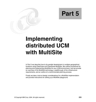 Part 5


Part       5     Implementing
                 distributed UCM
                 with MultiSite
                 In Part 5 we describe how to do parallel development in multiple geographical
                 locations using ClearCase and ClearQuest MultiSite. We outline procedures for
                 planning and implementing MultiSite for your UCM environment, and we provide
                 an overview of the MultiSite technology, a walkthrough of the infrastructure
                 requirements, and an outline of a recommended planning process.

                 Finally we take a look at design considerations for a MultiSite implementation
                 and provide instructions for setting up a MultiSite playground.




© Copyright IBM Corp. 2004. All rights reserved.                                              233
 