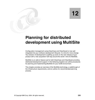 12


   Chapter 12.   Planning for distributed
                 development using MultiSite
                 Configuration management using ClearCase and ClearQuest is now well
                 integrated into your software development lifecycle. It is time for more change.
                 Your director of development is splitting up work on the next release of your
                 product with a new acquisition half way around the world—time for MultiSite.

                 MultiSite is an add-on feature set for both ClearCase and ClearQuest providing
                 distributed development support. In the following chapters we outline procedures
                 for planning and implementing MultiSite for your UCM environment.

                 This chapter provides an overview of the MultiSite technology, a walkthrough of
                 the infrastructure requirements, and an outline of a recommended planning
                 process.




© Copyright IBM Corp. 2004. All rights reserved.                                               235
 