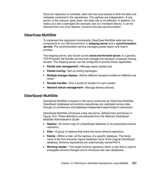 Once the replication is complete, each site has local access to both the data and
           metadata contained in the repositories. The replicas are independent—if one
           server, or the network, goes down, the other site is not affected. In addition, if a
           replica at a site is damaged (for example, due to a hardware failure), it can be
           restored from one of its replicas, current to the last synchronization.


ClearCase MultiSite
           To implement the replication functionality, ClearCase MultiSite adds two more
           components to our CM environment, a shipping server and a synchronization
           service. The synchronization service manages packet export and import
           process.

           The shipping server, also known as the store-and-forward server, is a general,
           TCP/IP-based, file transfer service that manages the transport of packets among
           servers. The shipping server can be configured to provide these capabilities:
              Packet size management—Manage export packet size.
              Packet routing—Set up routing topologies.
              Multiple storage classes—Define different transport profiles for different use
              cases.
              Receipt handler—Run a script on receipt of a sync packet.
              Network failure management—Manage delivery failures.


ClearQuest MultiSite
           ClearQuest MultiSite is based on the same constructs as ClearCase MultiSite.
           ClearQuest databases and schema repositories are replicated across sites
           through an architecture and database-independent export/import mechanism.

           ClearQuest MultiSite introduces a few new terms, defined here and shown in
           Figure 12-2. These definitions are extracted from the Rational ClearQuest
           MultiSite Administrator’s Guide:
              Replica—An active copy of a ClearQuest database or its associated schema
              repository.
              Clan—A group of replicas that share the same schema repository.
              Family—Within a clan, all the replicas of a specific database. The family
              name is the five-character logical database name of the original ClearQuest
              database. Schema repositories are automatically named MASTR.
              Working master—The single schema repository within a clan that is used to
              propagate schema changes and to introduce new user databases.



                           Chapter 12. Planning for distributed development using MultiSite   237
 