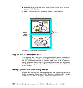 Site—A collection of replicas at the same physical location. More than one
                 clan can reside at a site.
                 Host—The host name or IP address of the site’s shipping server.



                                    clan: commerce

                              host: KLCHV5H
                                                      working
                                                      master

                                          MASTR


                                     CMDOC       CMDEV

                                                       site: boston
                replica                                                replicas
                 family:
                CMDEV          host: KLCHV2M



                                              MASTR


                                                  CMDEV


                                                         site: tokyo




              Figure 12-2 ClearQuest MultiSite terminology


Why not just use central servers?
              The ClearCase (and ClearQuest) architecture is designed for use in a local area
              network (LAN) environment. In particular, ClearCase is quite remote procedure
              call (RPC) intensive—there may be hundreds of RPC calls during an operation.
              RPC is sensitive to latency—the minimum time it takes to send data between two
              specific hosts on a specific network. This is sometimes referred to as the speed
              of light problem.


Managing distributed concurrency control
              An issue with any distributed repository scheme is how to manage concurrency
              control across sites—how to deal with two developers at different sites trying to
              modify the same code or change the same record at the same time.




238   Software Configuration Management with IBM Rational ClearCase and ClearQuest UCM
 