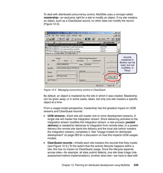 To deal with distributed concurrency control, MultiSite uses a concept called
mastership—an exclusive right for a site to modify an object. If my site masters
an object, such as a ClearQuest record, no other sites can modify the record
(Figure 12-3).




                                                                        records
                                                                       mastered in
                                                                     Boston can be
                                                                      read, but not
                                                                       modified, in
                                                                         Tokyo




Figure 12-3 Managing concurrency control in ClearQuest

By default, an object is mastered by the site in which it was created. Mastership
can be given away, or in some cases, taken, but only one site masters a specific
object at a time.

From a usage-model perspective, mastership has the greatest impact on UCM
streams and ClearQuest records:
   UCM streams—Each site will master one or more development streams. A
   single site will master the integration stream. Since delivering activities to the
   integration stream modifies the integration stream, a new process (posted
   delivery) is needed for deliveries to integration from remote sites. In a posted
   delivery the remote site starts the delivery and the local site (which masters
   the integration stream), completes it. See “Usage models for distributed
   development” on page 283 for a discussion on how this impacts UCM usages
   models.
   ClearQuest records—Initially each site masters the records that they create.
   (see Figure 12-3.) To the extent that the activity lifecycle happens within a
   site, this has no impact on ClearQuest usage. Once the lifecycle expands
   across sites—for example, all sites submit defects, one site does triage (risk
   assessment before implementation), another does test—we have to deal with


               Chapter 12. Planning for distributed development using MultiSite   239
 