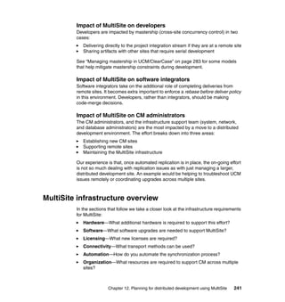 Impact of MultiSite on developers
         Developers are impacted by mastership (cross-site concurrency control) in two
         cases:
            Delivering directly to the project integration stream if they are at a remote site
            Sharing artifacts with other sites that require serial development

         See “Managing mastership in UCM/ClearCase” on page 283 for some models
         that help mitigate mastership constraints during development.

         Impact of MultiSite on software integrators
         Software integrators take on the additional role of completing deliveries from
         remote sites. It becomes extra important to enforce a rebase before deliver policy
         in this environment. Developers, rather than integrators, should be making
         code-merge decisions.

         Impact of MultiSite on CM administrators
         The CM administrators, and the infrastructure support team (system, network,
         and database administrators) are the most impacted by a move to a distributed
         development environment. The effort breaks down into three areas:
            Establishing new CM sites
            Supporting remote sites
            Maintaining the MultiSite infrastructure

         Our experience is that, once automated replication is in place, the on-going effort
         is not so much dealing with replication issues as with just managing a larger,
         distributed development site. An example would be helping to troubleshoot UCM
         issues remotely or coordinating upgrades across multiple sites.



MultiSite infrastructure overview
         In the sections that follow we take a closer look at the infrastructure requirements
         for MultiSite:
            Hardware—What additional hardware is required to support this effort?
            Software—What software upgrades are needed to support MultiSite?
            Licensing—What new licenses are required?
            Connectivity—What transport methods can be used?
            Automation—How do you automate the synchronization process?
            Organization—What resources are required to support CM across multiple
            sites?



                         Chapter 12. Planning for distributed development using MultiSite   241
 