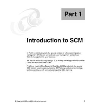 Part 1


Part       1     Introduction to SCM
                 In Part 1 we introduce you to the general concept of software configuration
                 management (SCM), and why software asset management and software
                 lifecycle management is good business.

                 We also talk about choosing the right SCM strategy and why you should consider
                 ClearCase and ClearQuest UCM.

                 Finally, we map the ClearCase and ClearQuest UCM products to the general
                 SCM picture, we introduce you to some IBM Rational product set terminology,
                 and we provide you with some advice regarding SCM planning.




© Copyright IBM Corp. 2004. All rights reserved.                                               1
 