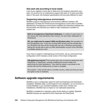 Size each site according to local needs
              Look at your eighteen-month plan to determine the hardware required for your
              sites. It is common for an enterprise to support both sites of 10 users and other
              sites of 100 users; the hardware specifications will look quite different for each.

              Supporting heterogeneous environments
              MultiSite supports heterogeneous environments (different hardware, OS,
              databases), but keep the infrastructures homogeneous across sites if possible.
              Maintaining a homogeneous environment simplifies the interactions between the
              environments and improves your ability to help troubleshoot a problem at
              another site.

               Stick to homogeneous ClearQuest databases. A number of users have run
               into issues with case sensitivity when trying to mix and match databases for
               ClearQuest.

               OK, you might want to support UNIX and Windows sites. One exception to
               the homogeneity rule—if you are running UNIX servers and the remote site—
               is a Windows-only site; let the remote site use only a Windows environment.
               Asking the remote site to pick up UNIX administration as part of the CM effort
               is probably asking too much.

              If you have to support a heterogeneous environment, set up a permanent test
              configuration which includes a small version of the mixed configuration.

               CM appliances anyone? If the remote site is has no previous experience with
               ClearCase or ClearQuest, consider installing the servers locally and
               performing the initial replications. Then ship the ready to use boxes to the
               remote site and the infrastructure is close to complete.

               One caution—if the remote site is in another country, make sure that you have
               the rights to ship in hardware.



Software upgrade requirements
              MultiSite is just a configuration option for both the ClearCase and ClearQuest
              installation. MultiSite adds a small footprint to the installation, so it is common to
              include MultiSite in your standard installation (rather than maintain two
              installations). MultiSite has no impact on non-replicated repositories.

              MultiSite is enabled for a repository when its first replica is created. Separate
              MultiSite licenses are required for both ClearCase and ClearQuest.



244   Software Configuration Management with IBM Rational ClearCase and ClearQuest UCM
 