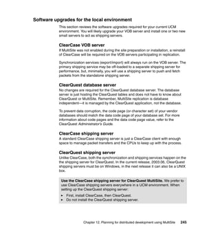 Software upgrades for the local environment
           This section reviews the software upgrades required for your current UCM
           environment. You will likely upgrade your VOB server and install one or two new
           small servers to act as shipping servers.

           ClearCase VOB server
           If MultiSite was not enabled during the site preparation or installation, a reinstall
           of ClearCase will be required on the VOB servers participating in replication.

           Synchronization services (export/import) will always run on the VOB server. The
           primary shipping service may be off-loaded to a separate shipping server for
           performance, but, minimally, you will use a shipping server to push and fetch
           packets from the standalone shipping server.

           ClearQuest database server
           No changes are required for the ClearQuest database server. The database
           server is just hosting the ClearQuest tables and does not have to know about
           ClearQuest or MultiSite. Remember, MultiSite replication is database
           independent—it is managed by the ClearQuest application, not the database.

           To prevent data corruption, the code page (or character set) of your vendor
           databases should match the data code page of your database set. For more
           information about code pages and the data code page value, refer to the
           ClearQuest Administrator’s Guide.

           ClearCase shipping server
           A standard ClearCase shipping server is just a ClearCase client with enough
           space to manage packet transfers and the CPUs to keep up with the process.

           ClearQuest shipping server
           Unlike ClearCase, both the synchronization and shipping services happen on the
           the shipping server for ClearQuest. In the current release, 2003.06, ClearQuest
           shipping servers must be on Windows, in the next release it can also be a UNIX
           box.

            Use the ClearCase shipping server for ClearQuest MultiSite. We prefer to
            use ClearCase shipping servers everywhere in a UCM environment. When
            setting up the ClearQuest shipping server:
               First, install ClearCase, then ClearQuest.
               Do not install the ClearQuest shipping server.




                           Chapter 12. Planning for distributed development using MultiSite   245
 