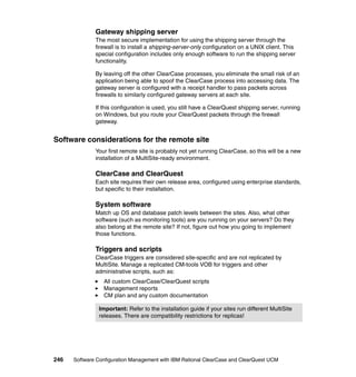 Gateway shipping server
              The most secure implementation for using the shipping server through the
              firewall is to install a shipping-server-only configuration on a UNIX client. This
              special configuration includes only enough software to run the shipping server
              functionality.

              By leaving off the other ClearCase processes, you eliminate the small risk of an
              application being able to spoof the ClearCase process into accessing data. The
              gateway server is configured with a receipt handler to pass packets across
              firewalls to similarly configured gateway servers at each site.

              If this configuration is used, you still have a ClearQuest shipping server, running
              on Windows, but you route your ClearQuest packets through the firewall
              gateway.


Software considerations for the remote site
              Your first remote site is probably not yet running ClearCase, so this will be a new
              installation of a MultiSite-ready environment.

              ClearCase and ClearQuest
              Each site requires their own release area, configured using enterprise standards,
              but specific to their installation.

              System software
              Match up OS and database patch levels between the sites. Also, what other
              software (such as monitoring tools) are you running on your servers? Do they
              also belong at the remote site? If not, figure out how you going to implement
              those functions.

              Triggers and scripts
              ClearCase triggers are considered site-specific and are not replicated by
              MultiSite. Manage a replicated CM-tools VOB for triggers and other
              administrative scripts, such as:
                 All custom ClearCase/ClearQuest scripts
                 Management reports
                 CM plan and any custom documentation

               Important: Refer to the installation guide if your sites run different MultiSite
               releases. There are compatibility restrictions for replicas!




246   Software Configuration Management with IBM Rational ClearCase and ClearQuest UCM
 