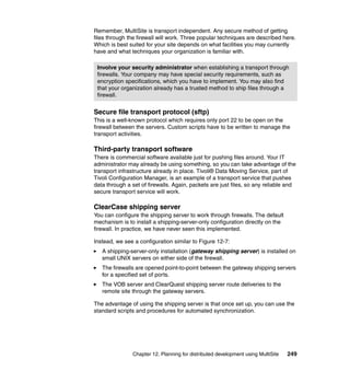 Remember, MultiSite is transport independent. Any secure method of getting
files through the firewall will work. Three popular techniques are described here.
Which is best suited for your site depends on what facilities you may currently
have and what techniques your organization is familiar with.

 Involve your security administrator when establishing a transport through
 firewalls. Your company may have special security requirements, such as
 encryption specifications, which you have to implement. You may also find
 that your organization already has a trusted method to ship files through a
 firewall.


Secure file transport protocol (sftp)
This is a well-known protocol which requires only port 22 to be open on the
firewall between the servers. Custom scripts have to be written to manage the
transport activities.

Third-party transport software
There is commercial software available just for pushing files around. Your IT
administrator may already be using something, so you can take advantage of the
transport infrastructure already in place. Tivoli® Data Moving Service, part of
Tivoli Configuration Manager, is an example of a transport service that pushes
data through a set of firewalls. Again, packets are just files, so any reliable and
secure transport service will work.

ClearCase shipping server
You can configure the shipping server to work through firewalls. The default
mechanism is to install a shipping-server-only configuration directly on the
firewall. In practice, we have never seen this implemented.

Instead, we see a configuration similar to Figure 12-7:
   A shipping-server-only installation (gateway shipping server) is installed on
   small UNIX servers on either side of the firewall.
   The firewalls are opened point-to-point between the gateway shipping servers
   for a specified set of ports.
   The VOB server and ClearQuest shipping server route deliveries to the
   remote site through the gateway servers.

The advantage of using the shipping server is that once set up, you can use the
standard scripts and procedures for automated synchronization.




               Chapter 12. Planning for distributed development using MultiSite   249
 