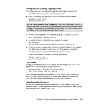 Configuring the Gateway shipping server
The shipping server is configured through the shipping configuration file:
   /var/admin/rational/clearcase/config/shipping.conf
   Ports for transport are restricted to the ports opened on the firewall:
   CLEARCASE_MIN_PORT 49152
   CLERCASE_MAX_PORT 49161

 Do not constrain ports on a VOB server. ClearCase services will attempt to
 use ports outside of this range, and ClearCase operations will fail as soon as a
 number of users attempt to access the server. Never run a shipping server in
 a VOB server if you intend to constrain the IP ports.

   Packets are routed to the remote site through the peer gateway server:
   ROUTE tokyo_gateway tokyo_vob tokyo_cq
   A receipt handler is installed to pass packets on receipt.
   RECEIPT_HANDLER
   /opt/rational/clearcase/config/scheduler/tasks/sync_export_list
   Finally, an option is added to tell the receipt handler to look for any packets
   that did not get pushed on the previous run. This option is provided in:
   /var/adm/rational/clearcase/config/MSimport_export.config
   Create the config file if it does not exist on your system:
   #MSimport_export.config
   proactive_receipt_handler=1

VOB server
Configure the VOB server to route packets through the gateway server. On a
UNIX server, edit the shipping configuration file:
   /var/adm/rational/clearcase/config/shipping.conf:
   ROUTE boston_gateway tokyo_vob tokyo_cq

This specifies to route packets destined for VOB server tokyo_vob through
boston_gateway. Notice that the VOB server does not have to know about
tokyo_gateway—that is handled by the boston_gateway service.

ClearQuest shipping server
As with the VOB server, configure the service to route packets through the
gateway server. On Windows boxes, the shipping configuration is done through
the MultiSite control panel (Figure 12-8).




               Chapter 12. Planning for distributed development using MultiSite   251
 