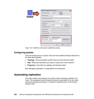 Figure 12-8 MultiSite control panel: establishing routing


Configuring packets
              Once the infrastructure is in place, there are some additional design decisions to
              be made about packets:
                 Topology—How are packets routed if there are more than two sites?
                 Size—What size restrictions are useful to “play nice” on the network?
                 Frequency—How often are updates sent between sites?

              See “Managing replication” on page 280 for this discussion.



Automating replication
              The initial creation and transport of a replica is done manually, probably in off
              hours. The subsequent synchronization process is automated to run as a fairly
              continuous background process. It is typical to replicate every 15-30 minutes
              between sites.




252   Software Configuration Management with IBM Rational ClearCase and ClearQuest UCM
 