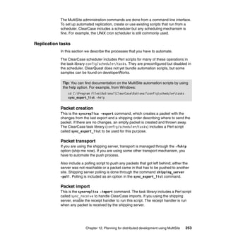 The MultiSite administration commands are done from a command line interface.
            To set up automated replication, create or use existing scripts that run from a
            scheduler. ClearCase includes a scheduler but any scheduling mechanism is
            fine. For example, the UNIX cron scheduler is still commonly used.

Replication tasks
            In this section we describe the processes that you have to automate.

            The ClearCase scheduler includes Perl scripts for many of these operations in
            the task library config/scheduler/tasks. They are preconfigured but disabled in
            the scheduler. ClearQuest does not yet bundle automation scripts, but some
            samples can be found on developerWorks.

             Tip: You can find documentation on the MultiSite automation scripts by using
             the help option. For example, from Windows:
                cd C:Program FilesRationalClearCaseRationalconfigschedulertasks
                sync_export_list -help


            Packet creation
            This is the syncreplica -export command, which creates a packet with the
            changes from the last export and a shipping order describing where to send the
            packet. If there are no changes, an empty packet is created and thrown away.
            The ClearCase task library (config/scheduler/tasks) includes a Perl script
            called sync_export_list to be used for this purpose.

            Packet transport
            If you are using the shipping server, transport is managed through the -fship
            option (ship me now). If you are using some other transport mechanism, you
            have to automate the push process.

            Also include a polling script to push any packets that got left behind; either the
            server was not reachable or a packet came in that has to be pushed to another
            site. Shipping server polling is done through the command shipping_server
            -poll. Polling is included as an option in the sync_export_list command.

            Packet import
            This is the syncreplica -import command. The task library includes a Perl script
            called sync_receive to handle ClearCase imports. If you using the shipping
            server, enable the receipt handler to run this script. The receipt handler is run
            when any packet is received by the shipping server.




                            Chapter 12. Planning for distributed development using MultiSite   253
 
