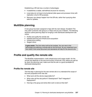 Establishing a DR site has a number of advantages:
               It establishes a stable, well-defined structure for recovery.
               Local sites do not have to be burdened (disk space and processor time) with
               replication only for DR purposes.
               Recovery can always happen from the DR site, rather than querying other
               sites for updates.



MultiSite planning
            A new group has been assigned to help with the next release. Excellent! The
            only catch is that the new group is in Tokyo and you are in Boston. The following
            sections outline planning steps for bringing a new distributed development site
            online:
               Profile and qualify the remote site
               Detailed planning and infrastructure acquisition
               Infrastructure testing
               Staged rollout

             It gets easier. The first rollout will be the hardest. You are new to the
             technology and defining a remote site for the first time. As you implement your
             first rollout, think what document and standards will help for the second one.



Profile and qualify the remote site
            The MultiSite implementation—both infrastructure and usage model—for the
            remote site depends on the size and function of that site. And, before you get too
            far down the planning road, make sure that the site is a good candidate for
            distributed development.


Profile the remote site
            The first step in planning for the new remote site is to understand the scope of
            the work proposed at the new site:
               What work will the site be responsible for?
               What roles will the site perform? Development? Test? Integration?
               Deployment?
               How big is the group and what other work is done at that site?




                           Chapter 12. Planning for distributed development using MultiSite   257
 
