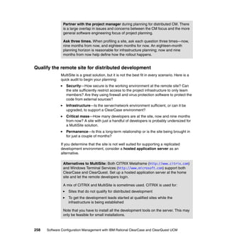 Partner with the project manager during planning for distributed CM. There
               is a large overlap in issues and concerns between the CM focus and the more
               general software engineering focus of project planning.

               Ask three times. When profiling a site, ask each question three times—now,
               nine months from now, and eighteen months for now. An eighteen-month
               planning horizon is reasonable for infrastructure planning; now and nine
               months from now help define how the rollout happens.


Qualify the remote site for distributed development
              MultiSite is a great solution, but it is not the best fit in every scenario. Here is a
              quick audit to begin your planning:
                 Security—How secure is the working environment at the remote site? Can
                 the site sufficiently restrict access to the project infrastructure to only team
                 members? Are they using firewall and virus protection software to protect the
                 code from external sources?
                 Infrastructure—Is the server/network environment sufficient, or can it be
                 upgraded, to support a ClearCase environment?
                 Critical mass—How many developers are at the site, now and nine months
                 from now? A site with just a handful of developers is probably undersized for
                 a MultiSite solution.
                 Permanence—Is this a long-term relationship or is the site being brought in
                 for just a couple of months?

              If you determine that the site is not well suited for supporting a replicated
              development environment, consider a hosted application server as an
              alternative.

               Alternatives to MultiSite: Both CITRIX Metaframe (http://www.citrix.com)
               and Windows Terminal Services (http://www.microsoft.com) support both
               ClearCase and ClearQuest. Set up a hosted application server at the home
               site and let the remote developers login.

               A mix of CITRIX and MultiSite is sometimes used. CITRIX is used for:
                   Sites that do not qualify for distributed development
                   To get the development leads started at qualified sites while the
                   infrastructure is being established

               Note that you have to install all the development tools on the server. This may
               only be feasible for small installations.



258   Software Configuration Management with IBM Rational ClearCase and ClearQuest UCM
 