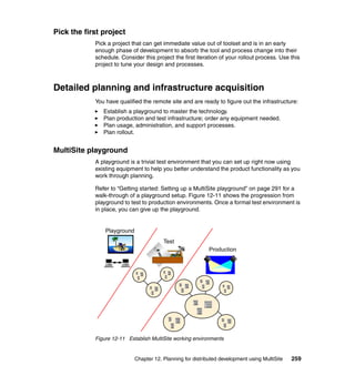 Pick the first project
            Pick a project that can get immediate value out of toolset and is in an early
            enough phase of development to absorb the tool and process change into their
            schedule. Consider this project the first iteration of your rollout process. Use this
            project to tune your design and processes.



Detailed planning and infrastructure acquisition
            You have qualified the remote site and are ready to figure out the infrastructure:
               Establish a playground to master the technology.
               Plan production and test infrastructure; order any equipment needed.
               Plan usage, administration, and support processes.
               Plan rollout.


MultiSite playground
            A playground is a trivial test environment that you can set up right now using
            existing equipment to help you better understand the product functionality as you
            work through planning.

            Refer to “Getting started: Setting up a MultiSite playground” on page 291 for a
            walk-through of a playground setup. Figure 12-11 shows the progression from
            playground to test to production environments. Once a formal test environment is
            in place, you can give up the playground.


                Playground
                                         Test
                                                             Production




            Figure 12-11 Establish MultiSite working environments


                             Chapter 12. Planning for distributed development using MultiSite   259
 
