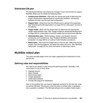 Distributed CM plan
           The distributed CM plan documents the changes in your environment to support
           MultiSite. Make sure to include the following topics:
              Infrastructure definition—Start with the remote site audit to determine the
              proper infrastructure requirements for remote site hardware, connectivity
              between the sites, and the local test configuration.
              Support plan—Determine how this infrastructure is going to be supported.
              See “Extending the CM organization” on page 254 for a discussion of some of
              the options.
              Usage model—Work with the project team to determine the appropriate
              usage model between sites. See “Usage models for distributed development”
              on page 283 for a description of several models that we have found effective.
              Administration plan—Define backup, restore, and disaster recovery
              procedures, and maintenance. See “Establish MultiSite administration
              processes” on page 266 for an outline of administration procedures.
              Rollout plan—Work with the project team on this as well. Determine the first
              project, how training happens, and when the rollout will occur. See “MultiSite
              rollout plan” on page 261 for more information on planning a rollout.



MultiSite rollout plan
           The rollout actually begins when you begin upgrading the infrastructure at the
           remote site.


Defining roles and responsibilities
           You have to put names to roles during the planning process. Tactically, it will
           come down to a list of work items:
              Upgrade servers
              Open firewalls
              Synchronize logins
              Create databases
              Install client software
              Provide CM support for developers

           Even in the smallest site, you have to designate someone for the last role, what
           we call the CM lead. This person is the first point of contact when a developer
           has a question or problem. The CM lead will grow into a subject matter expert.




                           Chapter 12. Planning for distributed development using MultiSite   261
 