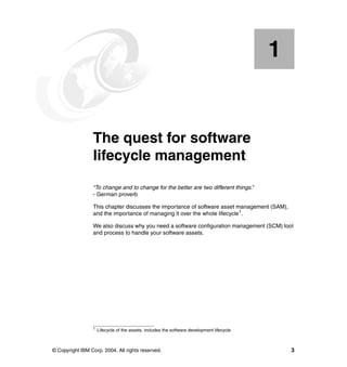 1


    Chapter 1.   The quest for software
                 lifecycle management
                 “To change and to change for the better are two different things.”
                 - German proverb

                 This chapter discusses the importance of software asset management (SAM),
                 and the importance of managing it over the whole lifecycle1.

                 We also discuss why you need a software configuration management (SCM) tool
                 and process to handle your software assets.




                 1   Lifecycle of the assets, includes the software development lifecycle



© Copyright IBM Corp. 2004. All rights reserved.                                                3
 