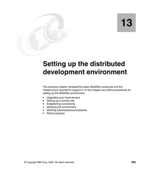 13


   Chapter 13.   Setting up the distributed
                 development environment
                 The previous chapter reviewed the basic MultiSite constructs and the
                 infrastructure required to support it. In this chapter we outline procedures for
                 setting up the MultiSite environment:
                     Upgrading your local servers
                     Setting up a remote site
                     Establishing connectivity
                     Verifying the environment
                     Defining administrative procedures
                     Rollout process




© Copyright IBM Corp. 2004. All rights reserved.                                                    265
 
