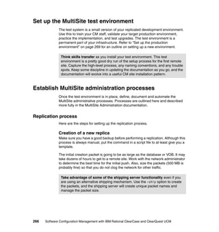 Set up the MultiSite test environment
              The test system is a small version of your replicated development environment.
              Use this to train your CM staff, validate your target production environment,
              practice the implementation, and test upgrades. The test environment is a
              permanent part of your infrastructure. Refer to “Set up the production
              environment” on page 269 for an outline on setting up a new environment.

               Think skills transfer as you install your test environment. This test
               environment is a pretty good dry run of the setup process for the first remote
               site. Capture the high-level process, any naming conventions, and any trouble
               spots. Keep some discipline in updating the documentation as you go, and the
               documentation will evolve into a useful CM site installation pattern.



Establish MultiSite administration processes
              Once the test environment is in place, define, document and automate the
              MultiSite administrative processes. Processes are outlined here and described
              more fully in the MultiSite Administration documentation.


Replication process
              Here are the steps for setting up the replication process.

              Creation of a new replica
              Make sure you have a good backup before performing a replication. Although this
              process is always manual, put the command in a script file to at least give you a
              template.

              The initial creation packet is going to be as large as the database or VOB. It may
              take dozens of hours to get to a remote site. Work with the network administrator
              to determine the best time for the initial push. Also, size the packets (500 MB is
              probably fine) so that you do not clog the network for other traffic.

               Take advantage of some of the shipping server functionality even if you
               are using an alternative shipping mechanism. Use the -ship option to create
               the packets, and the shipping server will create unique packet names and
               manage the packet size.




266   Software Configuration Management with IBM Rational ClearCase and ClearQuest UCM
 