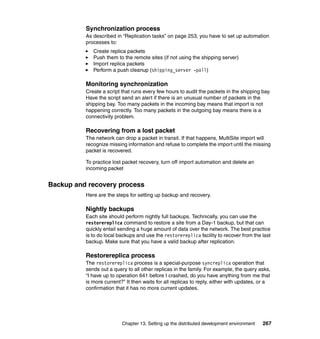 Synchronization process
          As described in “Replication tasks” on page 253, you have to set up automation
          processes to:
             Create replica packets
             Push them to the remote sites (if not using the shipping server)
             Import replica packets
             Perform a push cleanup (shipping_server -poll)

          Monitoring synchronization
          Create a script that runs every few hours to audit the packets in the shipping bay.
          Have the script send an alert if there is an unusual number of packets in the
          shipping bay. Too many packets in the incoming bay means that import is not
          happening correctly. Too many packets in the outgoing bay means there is a
          connectivity problem.

          Recovering from a lost packet
          The network can drop a packet in transit. If that happens, MultiSite import will
          recognize missing information and refuse to complete the import until the missing
          packet is recovered.

          To practice lost packet recovery, turn off import automation and delete an
          incoming packet


Backup and recovery process
          Here are the steps for setting up backup and recovery.

          Nightly backups
          Each site should perform nightly full backups. Technically, you can use the
          restorereplica command to restore a site from a Day-1 backup, but that can
          quickly entail sending a huge amount of data over the network. The best practice
          is to do local backups and use the restorereplica facility to recover from the last
          backup. Make sure that you have a valid backup after replication.

          Restorereplica process
          The restorereplica process is a special-purpose syncreplica operation that
          sends out a query to all other replicas in the family. For example, the query asks,
          “I have up to operation 641 before I crashed, do you have anything from me that
          is more current?” It then waits for all replicas to reply, either with updates, or a
          confirmation that it has no more current updates.




                          Chapter 13. Setting up the distributed development environment   267
 