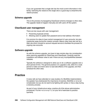 If you can guarantee that a single site has the most current information in the
              family, restricting the restore to the single site is a good way to streamline the
              restore process.


Schema upgrade
              This is the process of propagating ClearQuest schema changes to other sites.
              The upgrade needs to happen manually and with users off the system.


ClearQuest user management
              There are two issues with user management:
                 Preventing duplicate entries
                 Allowing users to update their password and e-mail address information

              It is common for sites to have central management of user accounts, but give
              mastership away during the creation process. Mature sites have also set up a
              Web site which include an account request service to facilitate the process for
              ongoing new accounts.


Software upgrade
              As with the schema upgrade, you have to take remote sites into consideration
              when planning upgrades for ClearCase and ClearQuest. Carefully read the
              installation and release notes to see if there are any incompatibilities between
              releases.

              Typically the software is designed to allow you to do a software upgrade over a
              short period of time. The general practice is to upgrade a site, allow for a soak
              period to make sure there were no bad side-effects of the upgrade, and then
              schedule the other sites.



Practice
              In every talk we have attended on case studies of a MultiSite implementation,
              the speaker has emphasized the importance of practice. MultiSite is not at all
              complicated, but you do not want to be fighting with syntax or miss a step during
              a recovery process.

              As part of your infrastructure setup, practice all of the above administrative
              procedures. Put the restorereplica on your list of exercises to practice
              quarterly.



268   Software Configuration Management with IBM Rational ClearCase and ClearQuest UCM
 