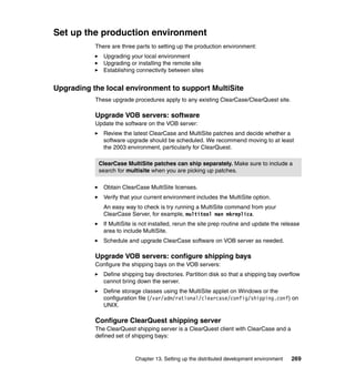 Set up the production environment
           There are three parts to setting up the production environment:
              Upgrading your local environment
              Upgrading or installing the remote site
              Establishing connectivity between sites


Upgrading the local environment to support MultiSite
           These upgrade procedures apply to any existing ClearCase/ClearQuest site.

           Upgrade VOB servers: software
           Update the software on the VOB server:
              Review the latest ClearCase and MultiSite patches and decide whether a
              software upgrade should be scheduled. We recommend moving to at least
              the 2003 environment, particularly for ClearQuest.

            ClearCase MultiSite patches can ship separately. Make sure to include a
            search for multisite when you are picking up patches.

              Obtain ClearCase MultiSite licenses.
              Verify that your current environment includes the MultiSite option.
              An easy way to check is try running a MultiSite command from your
              ClearCase Server, for example, multitool man mkreplica.
              If MultiSite is not installed, rerun the site prep routine and update the release
              area to include MultiSite.
              Schedule and upgrade ClearCase software on VOB server as needed.

           Upgrade VOB servers: configure shipping bays
           Configure the shipping bays on the VOB servers:
              Define shipping bay directories. Partition disk so that a shipping bay overflow
              cannot bring down the server.
              Define storage classes using the MultiSite applet on Windows or the
              configuration file (/var/adm/rational/clearcase/config/shipping.conf) on
              UNIX.

           Configure ClearQuest shipping server
           The ClearQuest shipping server is a ClearQuest client with ClearCase and a
           defined set of shipping bays:


                           Chapter 13. Setting up the distributed development environment   269
 