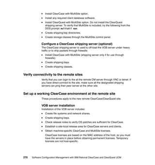 Install ClearCase with MultiSite option.
                 Install any required client database software.
                 Install ClearQuest with MultiSite option. Do not install the ClearQuest
                 shipping server. To verify that MultiSite is included, try the following from the
                 DOS prompt: multiutil man.
                 Create shipping bay directories.
                 Create storage classes through the MultiSite control panel.

              Configure a ClearCase shipping server (optional)
              The ClearCase shipping server is used to off-load the VOB server under heavy
              traffic or to ship packets through firewalls:
                 Install ClearCase with MultiSite (shipping server only if for use through
                 firewalls).
                 Create shipping bays.
                 Create shipping classes.


Verify connectivity to the remote sites
              Verify that you can login to the all the remote CM server through VNC or telnet. If
              you have direct connect to the site, make sure all the designated shipping
              servers can ping their peer server at the other site.


Set up a working ClearCase environment at the remote site
              These procedures apply to the new remote ClearCase/ClearQuest site.

              VOB server installation
              Installation of the VOB server includes:
                 Create file systems and network shares.
                 Create shipping bays.
                 Check release notes to verify OS patches are sufficient for ClearCase.
                 Establish a site-local release area for ClearCase servers and clients.
                 Obtain machine-specific ClearCase and MultiSite licenses.
                 ClearCase licenses are based on the MAC address of the host, so you must
                 have the servers in place before obtaining permanent licenses. Temporary
                 licenses are not host-specific.




270   Software Configuration Management with IBM Rational ClearCase and ClearQuest UCM
 