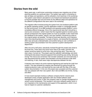 Stories from the wild
               Many years ago, a well known automotive company was migrating one of their
               planning systems at a particular plant. The system was used in a workshop to
               plan all steps and operations, and the utilization of all machines in the workshop.
               The system used network calculations to do forward and backward calculations
               to find the possible start and end times for the different steps and operations for
               the different configurations that were used in the workshop.

               The migration effort involved porting the system from one hardware platform with
               its specific operating system, and the application written in a language specific
               for that environment, to an IBM hardware and operating system platform, and a
               completely different language. One of the requirements was that it should be a
               one-to-one conversion—which meant that the migrated system’s function points
               should correspond to the original system as much as possible. It also meant that
               the interfaces to the system, reports, and user interface, should be as close to
               the original system as possible. The task at hand was daunting, and it became
               even more daunting because of a couple of factors, one being that the estimated
               effort was seriously underestimated, and another being an over-confidence in
               existing system documentation from the customer’s system development
               department.

               After one and a half years, everybody involved thought the project was close to
               the finish line. There were only some minor fixes to be made, and then the
               system would be ready for prime time. How wrong they were. They were not
               even close, it turned out. The project used the waterfall methodology, and when
               entering the test phase it became apparent that something was wrong. Seriously
               wrong! The one-to-one conversion had not been achieved, but more seriously, it
               was discovered that the system documentation and the production code were
               not matching. In fact, there were major discrepancies between the two.

               A decision was made to do some reverse engineering and rewrite the code from
               scratch. This was achieved by creating new flowcharts by going through the
               original production code, and rewriting the new code with the help of the new
               system documentation. In the end, the project was successful and the customer
               was very pleased with their new system. But it did cost IBM a lot of time, money,
               and effort.

               A more recent example involves a software company that for several years
               developed a fairly complex application with very limited software asset
               management and control. In fact, the company used no change management or
               version control whatsoever. This resulted in very poor software quality, which in
               turn impacted on the maintenance and support of the application, which in turn
               had an impact on customer satisfaction.




4   Software Configuration Management with IBM Rational ClearCase and ClearQuest UCM
 