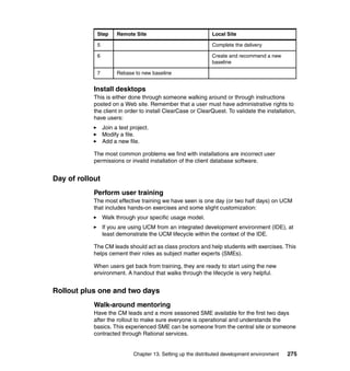 Step      Remote Site                             Local Site

             5                                                 Complete the delivery

             6                                                 Create and recommend a new
                                                               baseline

             7         Rebase to new baseline


            Install desktops
            This is either done through someone walking around or through instructions
            posted on a Web site. Remember that a user must have administrative rights to
            the client in order to install ClearCase or ClearQuest. To validate the installation,
            have users:
                 Join a test project.
                 Modify a file.
                 Add a new file.

            The most common problems we find with installations are incorrect user
            permissions or invalid installation of the client database software.


Day of rollout
            Perform user training
            The most effective training we have seen is one day (or two half days) on UCM
            that includes hands-on exercises and some slight customization:
                 Walk through your specific usage model.
                 If you are using UCM from an integrated development environment (IDE), at
                 least demonstrate the UCM lifecycle within the context of the IDE.

            The CM leads should act as class proctors and help students with exercises. This
            helps cement their roles as subject matter experts (SMEs).

            When users get back from training, they are ready to start using the new
            environment. A handout that walks through the lifecycle is very helpful.


Rollout plus one and two days
            Walk-around mentoring
            Have the CM leads and a more seasoned SME available for the first two days
            after the rollout to make sure everyone is operational and understands the
            basics. This experienced SME can be someone from the central site or someone
            contracted through Rational services.


                              Chapter 13. Setting up the distributed development environment   275
 