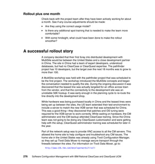 Rollout plus one month
              Check back with the project team after they have been actively working for about
              a month. See if any course adjustments should be made:
                 Are they using the correct usage model?
                 Is there any additional spot training that is needed to make the team more
                 comfortable?
                 With some hindsight, what could have been done to make the rollout
                 smoother?



A successful rollout story
              A company decided that their first foray into distributed development with
              MultiSite would be between the United States and a close development partner
              in China. The site in China had a team of expert developers, understood
              databases, but had no ClearCase or ClearQuest expertise. The pathfinder
              project has 10 developers, but the target over the next 18 months was to grow to
              more than 100.

              A MultiSite workshop was held with the pathfinder project that was scheduled to
              be the first project. The workshop introduced the MultiSite concepts and began
              the conversation needed to qualify the site. During the ongoing discussion it was
              discovered that the leased line was actually targeted for an office across town
              from the vendor, and that the connectivity to the development site was an
              unreliable 56K hookup. It was early enough in the planning cycle to re-route the
              line directly into the development shop.

              While hardware was being purchased locally in China and the leased lines were
              being set up between the sites, the US team extended their test environment to
              include a server to match the new VOB server that was scheduled for China.
              This was a good thing—they discovered that patches and OS tuning were
              required for the VOB server to work correctly. While waiting on hardware, the CM
              administrator and the CM backup attended ClearCase training. Since the China
              team was not going to be doing any ClearQuest customization and were getting
              help with the setup, ClearQuest administrator training was scheduled for later in
              the year.

              Part of the network setup was to provide VNC access to all the CM servers. This
              allowed the home site to help configure and troubleshoot any CM issues. The
              home site in the United States was already using Tivoli Configuration Manager,
              so they set up Tivoli Data Mover to manage secure transport through the
              firewalls between the sites. For information on Tivoli Data Mover, go to:
                 http://www-136.ibm.com/developerworks/tivoli


276   Software Configuration Management with IBM Rational ClearCase and ClearQuest UCM
 