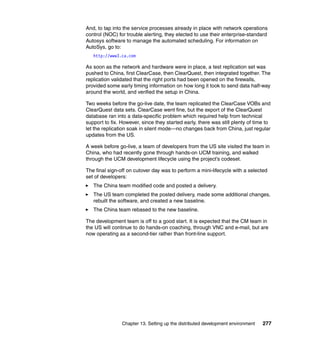 And, to tap into the service processes already in place with network operations
control (NOC) for trouble alerting, they elected to use their enterprise-standard
Autosys software to manage the automated scheduling. For information on
AutoSys, go to:
   http://www3.ca.com

As soon as the network and hardware were in place, a test replication set was
pushed to China, first ClearCase, then ClearQuest, then integrated together. The
replication validated that the right ports had been opened on the firewalls,
provided some early timing information on how long it took to send data half-way
around the world, and verified the setup in China.

Two weeks before the go-live date, the team replicated the ClearCase VOBs and
ClearQuest data sets. ClearCase went fine, but the export of the ClearQuest
database ran into a data-specific problem which required help from technical
support to fix. However, since they started early, there was still plenty of time to
let the replication soak in silent mode—no changes back from China, just regular
updates from the US.

A week before go-live, a team of developers from the US site visited the team in
China, who had recently gone through hands-on UCM training, and walked
through the UCM development lifecycle using the project’s codeset.

The final sign-off on cutover day was to perform a mini-lifecycle with a selected
set of developers:
   The China team modified code and posted a delivery.
   The US team completed the posted delivery, made some additional changes,
   rebuilt the software, and created a new baseline.
   The China team rebased to the new baseline.

The development team is off to a good start. It is expected that the CM team in
the US will continue to do hands-on coaching, through VNC and e-mail, but are
now operating as a second-tier rather than front-line support.




                Chapter 13. Setting up the distributed development environment   277
 