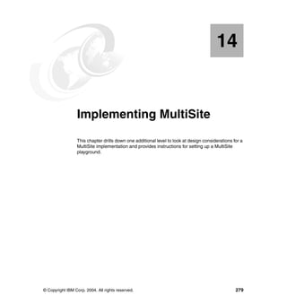 14


   Chapter 14.   Implementing MultiSite
                 This chapter drills down one additional level to look at design considerations for a
                 MultiSite implementation and provides instructions for setting up a MultiSite
                 playground.




© Copyright IBM Corp. 2004. All rights reserved.                                                 279
 