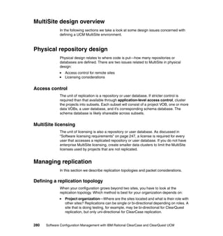 MultiSite design overview
              In the following sections we take a look at some design issues concerned with
              defining a UCM MultiSite environment.



Physical repository design
              Physical design relates to where code is put—how many repositories or
              databases are defined. There are two issues related to MultiSite in physical
              design:
                 Access control for remote sites
                 Licensing considerations


Access control
              The unit of replication is a repository or user database. If stricter control is
              required than that available through application-level access control, cluster
              the projects into subsets. Each subset will consist of a project VOB, one or more
              data VOBs, a user database, and it’s corresponding schema database. The
              schema database is likely shareable across subsets.


MultiSite licensing
              The unit of licensing is also a repository or user database. As discussed in
              “Software licensing requirements” on page 247, a license is required for every
              user that accesses a replicated repository or user database. If you do not have
              enterprise MultiSite licensing, create smaller data clusters to limit the MultiSite
              licenses used by projects that are not replicated.


Managing replication
              In this section we describe replication topologies and packet considerations.


Defining a replication topology
              When your configuration grows beyond two sites, you have to look at the
              replication topology. Which method is best for your organization depends on:
                 Project organization—Where are the sites located and what is their role with
                 other sites? Replications can be single or bi-directional depending on roles. A
                 site that is doing testing, for example, may be bi-directional for ClearQuest
                 replication, but only uni-directional for ClearCase replication.


280   Software Configuration Management with IBM Rational ClearCase and ClearQuest UCM
 