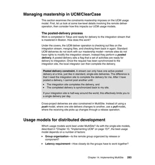 Managing mastership in UCM/ClearCase
        This section examines the constraints mastership imposes on the UCM usage
        model. First, let us look at some low-level details involving the remote deliver
        operation, then consider how this impacts our UCM usage models.

        The posted-delivery process
        Work is completed in Tokyo and ready for delivery to the integration stream that
        is mastered in Boston. How does this work?

        Under the covers, the UCM deliver operation is checking out files on the
        integration stream, merging files, and checking them back in again. Standard
        UCM deliveries do not work with our mastership model—remote sites do not
        have rights to modify the integration stream. Instead they perform a posted
        delivery. A posted delivery sets a flag that a set of activities are ready for
        delivery to integration. Once the request has been synchronized to the
        integration site, the local integrator can then complete the delivery.

         Posted delivery constraint. A stream can only have one active posted
         delivery at a time, just like in standard, single-site deliveries. The difference is
         that I need the integration site to complete the delivery for me. After I have
         posted a delivery, I cannot post another until:
            The integration site completes the delivery, and
            The completed delivery is synchronized back to my site.

         If your integration site is half-way around the world, this effectively limits you to
         a single delivery per day.

        Cross-project deliveries are also constrained in MultiSite. Instead of using a
        push model, where one site delivers changes to another, use a pull model,
        where the receiving site picks up changes through a rebase operation.



Usage models for distributed development
        Which usage models work best under MultiSite? As with the single-site models,
        described in “Chapter 10, “Implementing UCM” on page 157”, the best usage
        model depends on a number of factors:
           Group organization—Is the remote group organized by release or
           component?
           Latency requirement—How closely do the groups have to work together?




                                                     Chapter 14. Implementing MultiSite    283
 