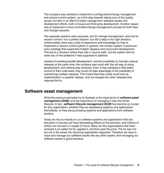 The company was advised to implement a configuration/change management
        and version control system, as a first step towards taking care of the quality
        issues, but also in an effort to better manage their software assets and
        development efforts, both in-house and third party development. Another reason
        was to implement a more controlled change management process for both fixes
        and change requests.

        Two separate systems were acquired, one for change management, and one for
        version control—not a perfect solution, but still a step in the right direction.
        Unfortunately, there was a lack of experience and knowledge on how to
        implement a version control system in general, the chosen system in particular,
        and a strategy that supported multiple releases and concurrent development.
        This led to a situation where they had a “source safe”, but the system did not
        solve any of the problems it was supposed to address.

        Instead of enabling parallel development, and the possibility to maintain several
        releases at the same time, the company was stuck with the old way of doing
        development, and nothing was achieved. Even if they achieved a little better
        control of their code base, they could not take advantage of the possibility of
        maintaining multiple releases. This meant that fixes made could only be
        implemented in a specific release, and not merged into other releases that
        required the fix.



Software asset management
        What the previous examples try to illustrate is the importance of software asset
        management (SAM), and the importance of managing it over the whole
        lifecycle. In fact, software lifecycle management (SLM) has become so crucial
        for any organization, whether they are developing systems and applications
        themselves, or they are purchasing systems and applications from software
        vendors.

        Today we rely so heavily on our software systems and applications that any
        disruption in service can have devastating effects on the business, and millions of
        dollars can be lost in a couple of hours. Many are the organizations that have
        received a so-called hot fix, applied it, and then paid the price. The fix was hot
        but not in the sense the receiving organization expected. Therefore we have to
        value and manage our software assets like any other assets. And managing our
        software assets is good business.




                                  Chapter 1. The quest for software lifecycle management   5
 